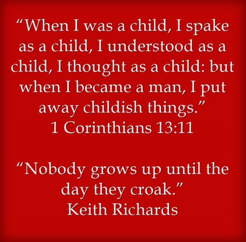 “When I was a child, I spake as a child, I understood as a child, I thought as a child: but when I became a man, I put away childish things.” 1 Corinthians 13:11 “Nobody grows up until the day they croak.” Keith Richards