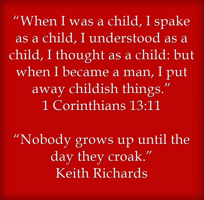 “When I was a child, I spake as a child, I understood as a child, I thought as a child: but when I became a man, I put away childish things.” 1 Corinthians 13:11 “Nobody grows up until the day they croak.” Keith Richards