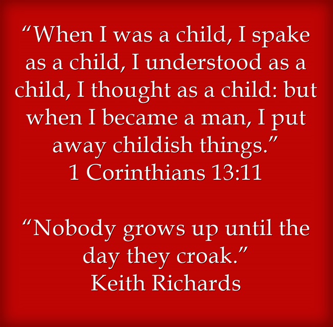 Story Time - Not Just For Kids “When I was a child, I spake as a child, I understood as a child, I thought as a child: but when I became a man, I put away childish things.” 1 Corinthians 13:11 “Nobody grows up until the day they croak.” Keith Richards